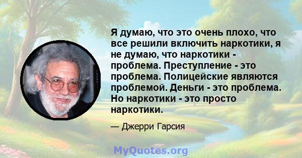 Я думаю, что это очень плохо, что все решили включить наркотики, я не думаю, что наркотики - проблема. Преступление - это проблема. Полицейские являются проблемой. Деньги - это проблема. Но наркотики - это просто