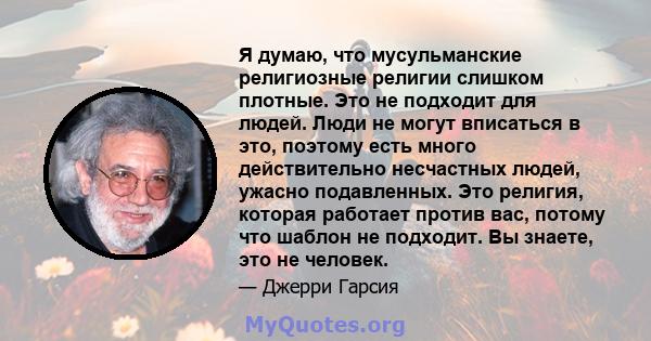 Я думаю, что мусульманские религиозные религии слишком плотные. Это не подходит для людей. Люди не могут вписаться в это, поэтому есть много действительно несчастных людей, ужасно подавленных. Это религия, которая