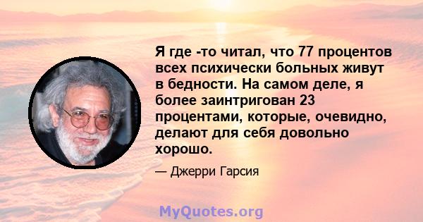 Я где -то читал, что 77 процентов всех психически больных живут в бедности. На самом деле, я более заинтригован 23 процентами, которые, очевидно, делают для себя довольно хорошо.