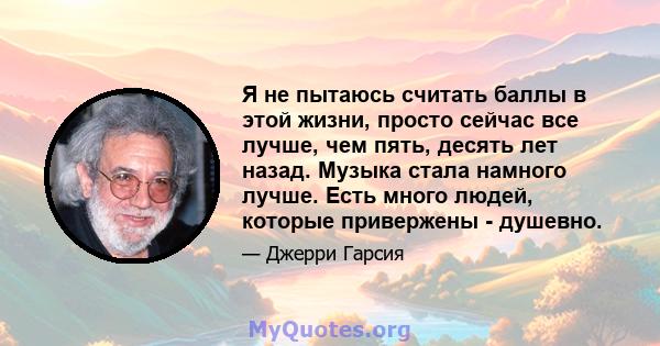 Я не пытаюсь считать баллы в этой жизни, просто сейчас все лучше, чем пять, десять лет назад. Музыка стала намного лучше. Есть много людей, которые привержены - душевно.