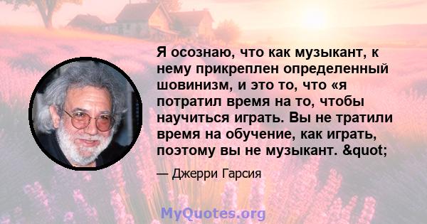 Я осознаю, что как музыкант, к нему прикреплен определенный шовинизм, и это то, что «я потратил время на то, чтобы научиться играть. Вы не тратили время на обучение, как играть, поэтому вы не музыкант. "