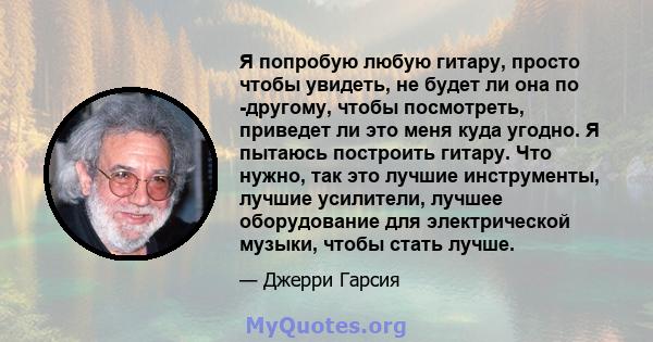 Я попробую любую гитару, просто чтобы увидеть, не будет ли она по -другому, чтобы посмотреть, приведет ли это меня куда угодно. Я пытаюсь построить гитару. Что нужно, так это лучшие инструменты, лучшие усилители, лучшее 