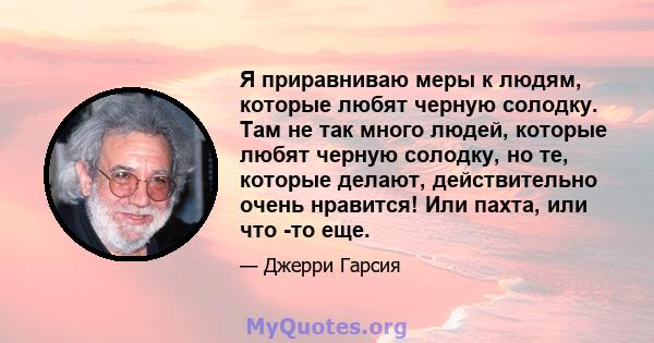 Я приравниваю меры к людям, которые любят черную солодку. Там не так много людей, которые любят черную солодку, но те, которые делают, действительно очень нравится! Или пахта, или что -то еще.