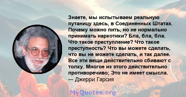 Знаете, мы испытываем реальную путаницу здесь, в Соединенных Штатах. Почему можно пить, но не нормально принимать наркотики? Бла, бла, бла. Что такое преступление? Что такое преступность? Что вы можете сделать, что вы