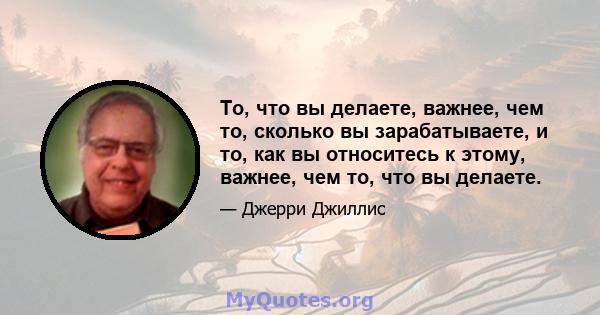 То, что вы делаете, важнее, чем то, сколько вы зарабатываете, и то, как вы относитесь к этому, важнее, чем то, что вы делаете.