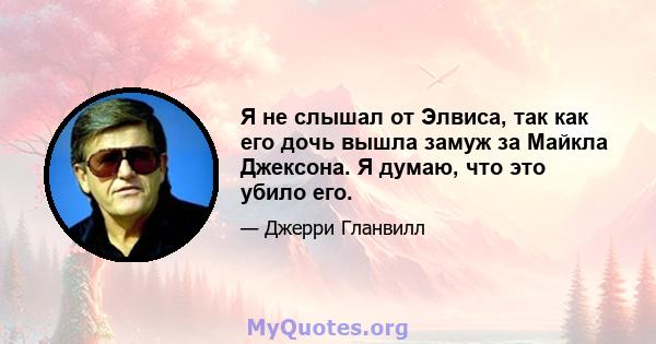 Я не слышал от Элвиса, так как его дочь вышла замуж за Майкла Джексона. Я думаю, что это убило его.