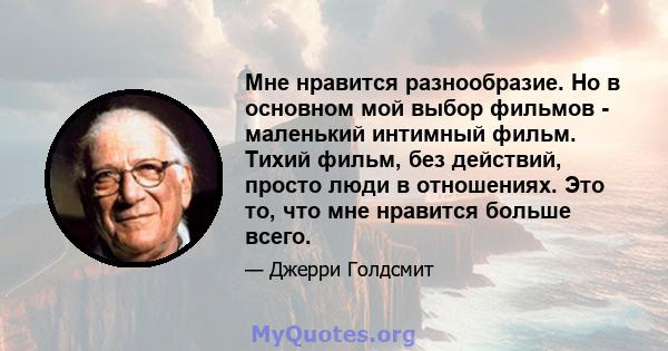 Мне нравится разнообразие. Но в основном мой выбор фильмов - маленький интимный фильм. Тихий фильм, без действий, просто люди в отношениях. Это то, что мне нравится больше всего.