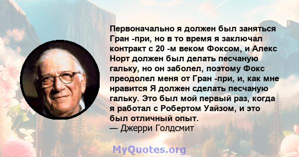 Первоначально я должен был заняться Гран -при, но в то время я заключал контракт с 20 -м веком Фоксом, и Алекс Норт должен был делать песчаную гальку, но он заболел, поэтому Фокс преодолел меня от Гран -при, и, как мне