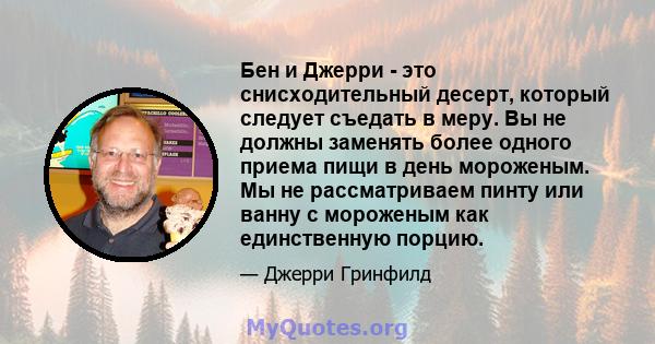 Бен и Джерри - это снисходительный десерт, который следует съедать в меру. Вы не должны заменять более одного приема пищи в день мороженым. Мы не рассматриваем пинту или ванну с мороженым как единственную порцию.