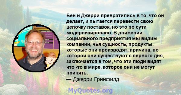 Бен и Джерри превратились в то, что он делает, и пытается перевести свою цепочку поставок, но это по сути модернизировано. В движении социального предприятия мы видим компании, чья сущность, продукты, которые они