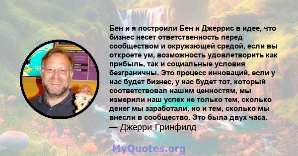 Бен и я построили Бен и Джеррис в идее, что бизнес несет ответственность перед сообществом и окружающей средой, если вы откроете ум, возможность удовлетворить как прибыль, так и социальные условия безграничны. Это