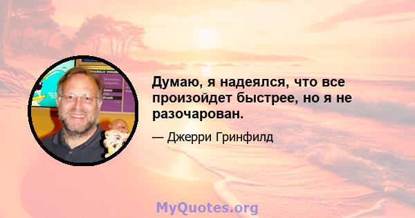 Думаю, я надеялся, что все произойдет быстрее, но я не разочарован.