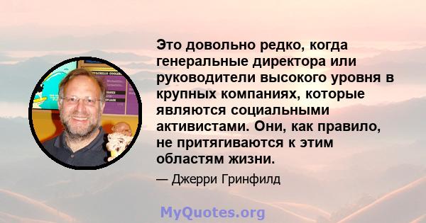 Это довольно редко, когда генеральные директора или руководители высокого уровня в крупных компаниях, которые являются социальными активистами. Они, как правило, не притягиваются к этим областям жизни.