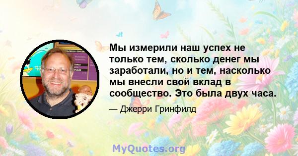 Мы измерили наш успех не только тем, сколько денег мы заработали, но и тем, насколько мы внесли свой вклад в сообщество. Это была двух часа.