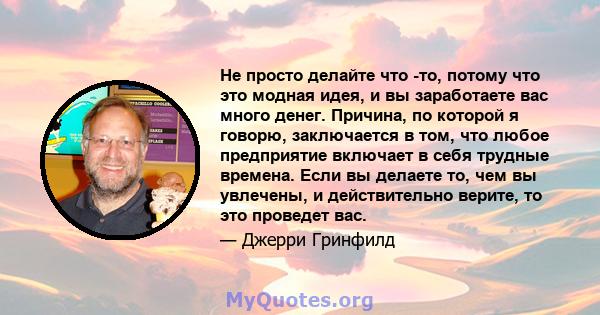 Не просто делайте что -то, потому что это модная идея, и вы заработаете вас много денег. Причина, по которой я говорю, заключается в том, что любое предприятие включает в себя трудные времена. Если вы делаете то, чем вы 