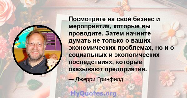 Посмотрите на свой бизнес и мероприятия, которые вы проводите. Затем начните думать не только о ваших экономических проблемах, но и о социальных и экологических последствиях, которые оказывают предприятия.