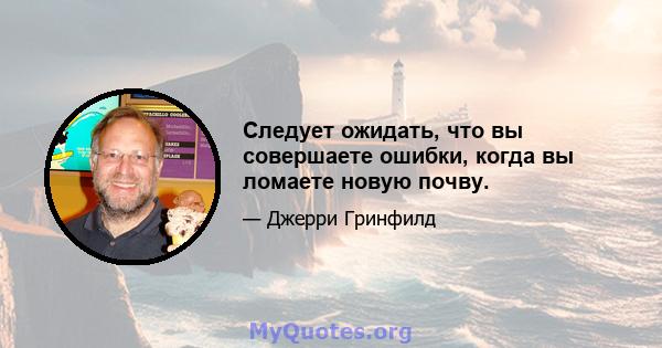 Следует ожидать, что вы совершаете ошибки, когда вы ломаете новую почву.