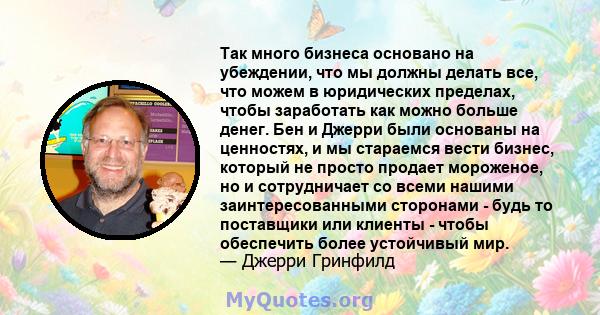 Так много бизнеса основано на убеждении, что мы должны делать все, что можем в юридических пределах, чтобы заработать как можно больше денег. Бен и Джерри были основаны на ценностях, и мы стараемся вести бизнес, который 