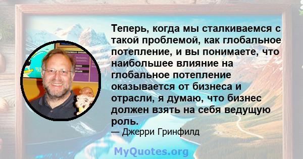 Теперь, когда мы сталкиваемся с такой проблемой, как глобальное потепление, и вы понимаете, что наибольшее влияние на глобальное потепление оказывается от бизнеса и отрасли, я думаю, что бизнес должен взять на себя