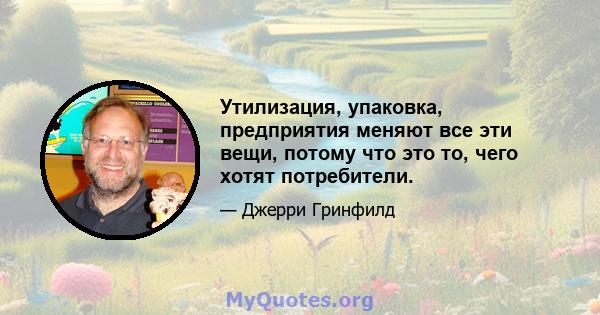 Утилизация, упаковка, предприятия меняют все эти вещи, потому что это то, чего хотят потребители.