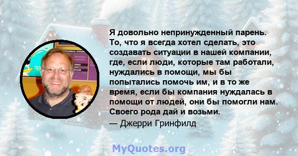 Я довольно непринужденный парень. То, что я всегда хотел сделать, это создавать ситуации в нашей компании, где, если люди, которые там работали, нуждались в помощи, мы бы попытались помочь им, и в то же время, если бы