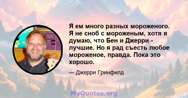 Я ем много разных мороженого. Я не сноб с мороженым, хотя я думаю, что Бен и Джерри - лучшие. Но я рад съесть любое мороженое, правда. Пока это хорошо.