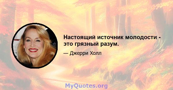 Настоящий источник молодости - это грязный разум.