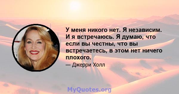 У меня никого нет. Я независим. И я встречаюсь. Я думаю, что если вы честны, что вы встречаетесь, в этом нет ничего плохого.