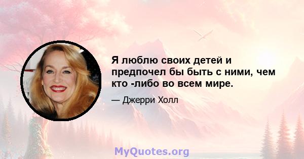 Я люблю своих детей и предпочел бы быть с ними, чем кто -либо во всем мире.