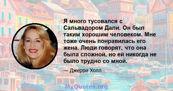 Я много тусовался с Сальвадором Дали. Он был таким хорошим человеком. Мне тоже очень понравилась его жена. Люди говорят, что она была сложной, но ей никогда не было трудно со мной.