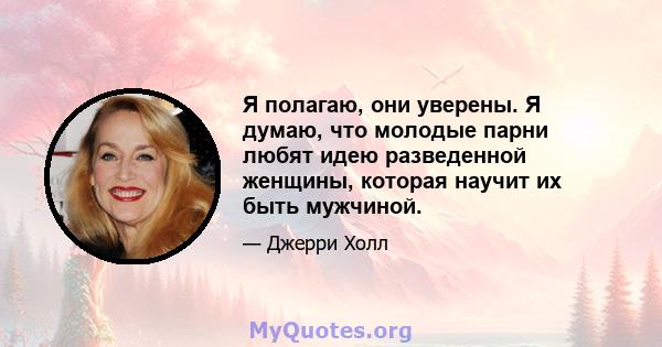 Я полагаю, они уверены. Я думаю, что молодые парни любят идею разведенной женщины, которая научит их быть мужчиной.