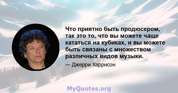 Что приятно быть продюсером, так это то, что вы можете чаще кататься на кубиках, и вы можете быть связаны с множеством различных видов музыки.