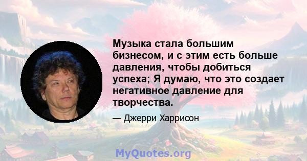 Музыка стала большим бизнесом, и с этим есть больше давления, чтобы добиться успеха; Я думаю, что это создает негативное давление для творчества.