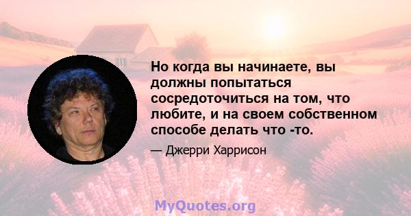 Но когда вы начинаете, вы должны попытаться сосредоточиться на том, что любите, и на своем собственном способе делать что -то.