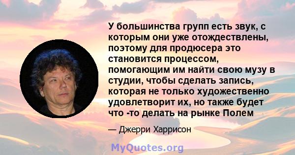 У большинства групп есть звук, с которым они уже отождествлены, поэтому для продюсера это становится процессом, помогающим им найти свою музу в студии, чтобы сделать запись, которая не только художественно удовлетворит