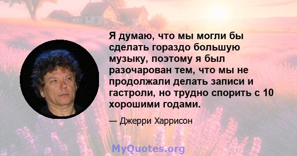 Я думаю, что мы могли бы сделать гораздо большую музыку, поэтому я был разочарован тем, что мы не продолжали делать записи и гастроли, но трудно спорить с 10 хорошими годами.