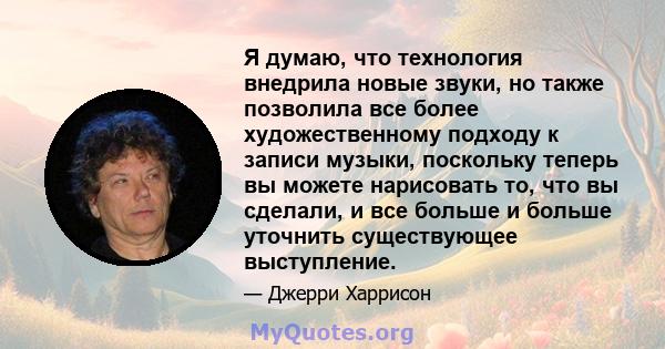 Я думаю, что технология внедрила новые звуки, но также позволила все более художественному подходу к записи музыки, поскольку теперь вы можете нарисовать то, что вы сделали, и все больше и больше уточнить существующее