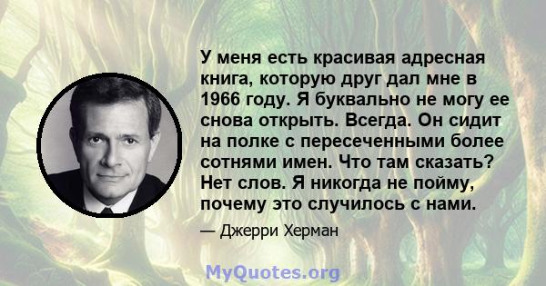 У меня есть красивая адресная книга, которую друг дал мне в 1966 году. Я буквально не могу ее снова открыть. Всегда. Он сидит на полке с пересеченными более сотнями имен. Что там сказать? Нет слов. Я никогда не пойму,