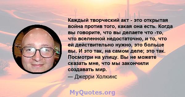 Каждый творческий акт - это открытая война против того, какая она есть. Когда вы говорите, что вы делаете что -то, что вселенной недостаточно, и то, что ей действительно нужно, это больше вы. И это так, на самом деле;