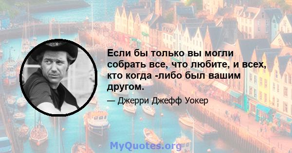 Если бы только вы могли собрать все, что любите, и всех, кто когда -либо был вашим другом.