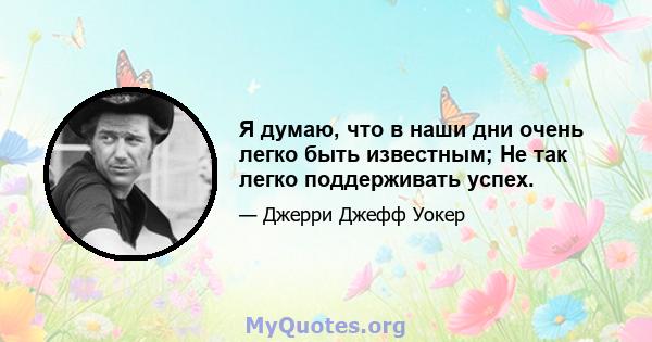 Я думаю, что в наши дни очень легко быть известным; Не так легко поддерживать успех.