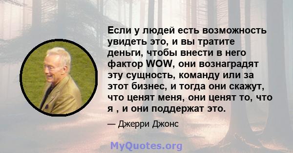 Если у людей есть возможность увидеть это, и вы тратите деньги, чтобы внести в него фактор WOW, они вознаградят эту сущность, команду или за этот бизнес, и тогда они скажут, что ценят меня, они ценят то, что я , и они