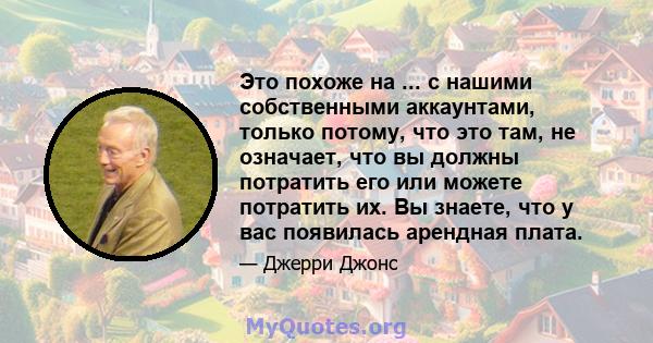 Это похоже на ... с нашими собственными аккаунтами, только потому, что это там, не означает, что вы должны потратить его или можете потратить их. Вы знаете, что у вас появилась арендная плата.