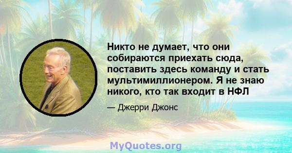 Никто не думает, что они собираются приехать сюда, поставить здесь команду и стать мультимиллионером. Я не знаю никого, кто так входит в НФЛ