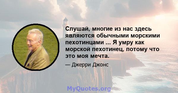 Слушай, многие из нас здесь являются обычными морскими пехотинцами ... Я умру как морской пехотинец, потому что это моя мечта.