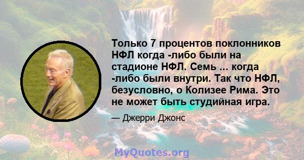 Только 7 процентов поклонников НФЛ когда -либо были на стадионе НФЛ. Семь ... когда -либо были внутри. Так что НФЛ, безусловно, о Колизее Рима. Это не может быть студийная игра.