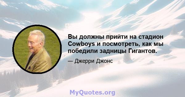 Вы должны прийти на стадион Cowboys и посмотреть, как мы победили задницы Гигантов.