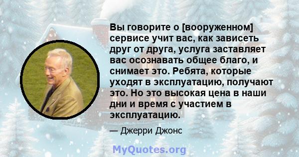 Вы говорите о [вооруженном] сервисе учит вас, как зависеть друг от друга, услуга заставляет вас осознавать общее благо, и снимает это. Ребята, которые уходят в эксплуатацию, получают это. Но это высокая цена в наши дни