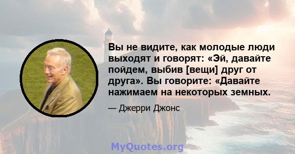 Вы не видите, как молодые люди выходят и говорят: «Эй, давайте пойдем, выбив [вещи] друг от друга». Вы говорите: «Давайте нажимаем на некоторых земных.