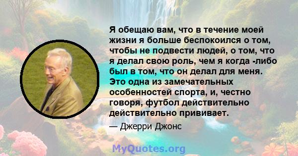 Я обещаю вам, что в течение моей жизни я больше беспокоился о том, чтобы не подвести людей, о том, что я делал свою роль, чем я когда -либо был в том, что он делал для меня. Это одна из замечательных особенностей